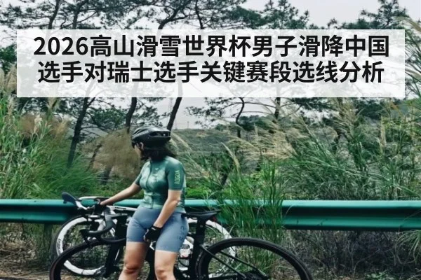 2026高山滑雪世界杯男子滑降中国选手对瑞士选手关键赛段选线分析